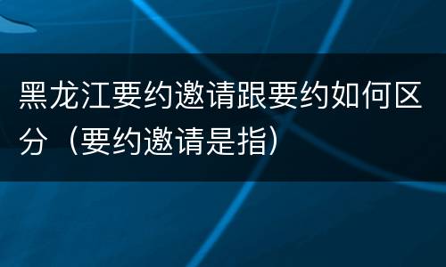 黑龙江要约邀请跟要约如何区分（要约邀请是指）