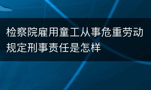 检察院雇用童工从事危重劳动规定刑事责任是怎样