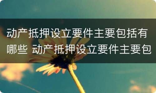 动产抵押设立要件主要包括有哪些 动产抵押设立要件主要包括有哪些方面