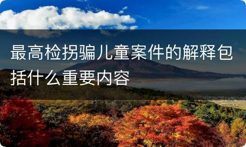 最高检拐骗儿童案件的解释包括什么重要内容