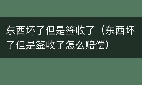 东西坏了但是签收了（东西坏了但是签收了怎么赔偿）