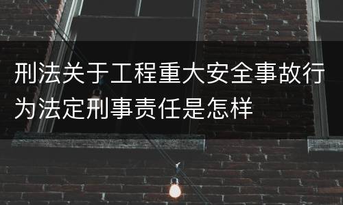 刑法关于工程重大安全事故行为法定刑事责任是怎样
