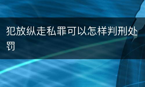 犯放纵走私罪可以怎样判刑处罚