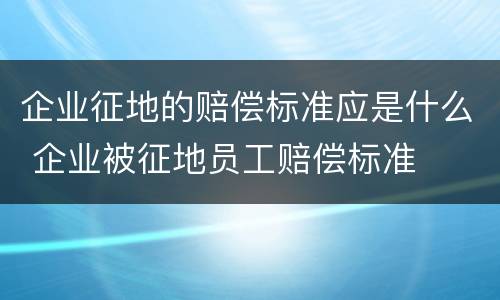企业征地的赔偿标准应是什么 企业被征地员工赔偿标准