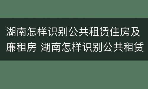 湖南怎样识别公共租赁住房及廉租房 湖南怎样识别公共租赁住房及廉租房信息