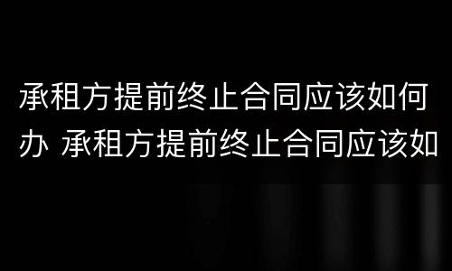 承租方提前终止合同应该如何办 承租方提前终止合同应该如何办理