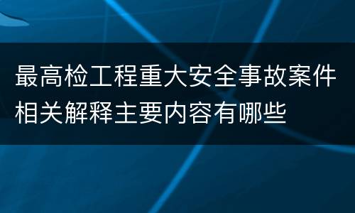 最高检工程重大安全事故案件相关解释主要内容有哪些