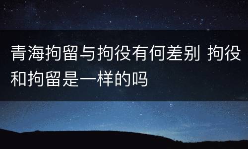 青海拘留与拘役有何差别 拘役和拘留是一样的吗