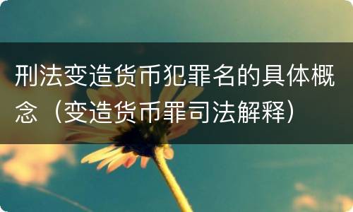 刑法变造货币犯罪名的具体概念（变造货币罪司法解释）