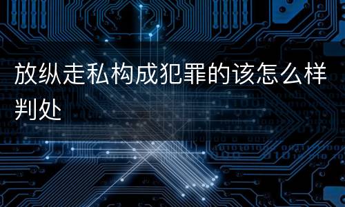 放纵走私构成犯罪的该怎么样判处