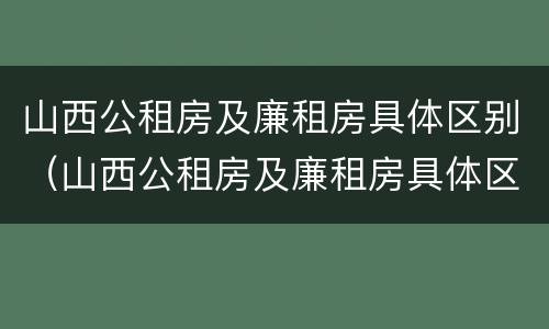 山西公租房及廉租房具体区别（山西公租房及廉租房具体区别在哪）