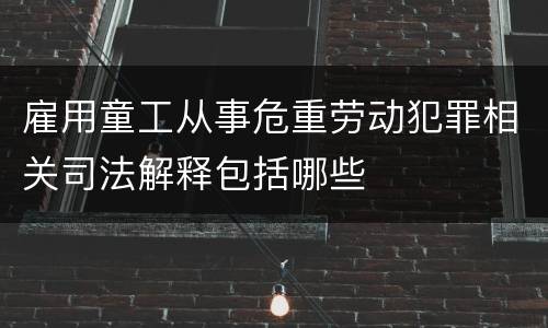 雇用童工从事危重劳动犯罪相关司法解释包括哪些