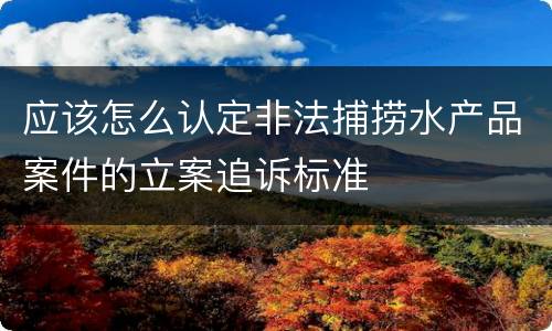 应该怎么认定非法捕捞水产品案件的立案追诉标准