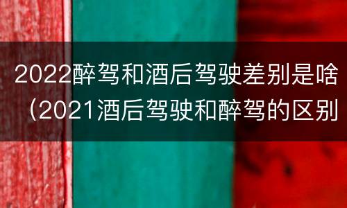 2022醉驾和酒后驾驶差别是啥（2021酒后驾驶和醉驾的区别）