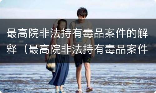 最高院非法持有毒品案件的解释（最高院非法持有毒品案件的解释全文）