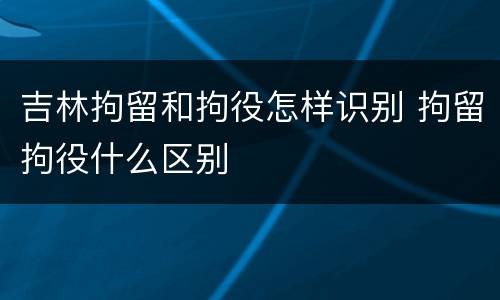 吉林拘留和拘役怎样识别 拘留拘役什么区别