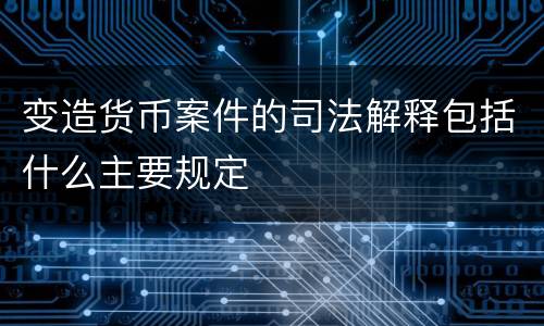 变造货币案件的司法解释包括什么主要规定