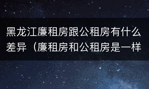 黑龙江廉租房跟公租房有什么差异（廉租房和公租房是一样的吗）