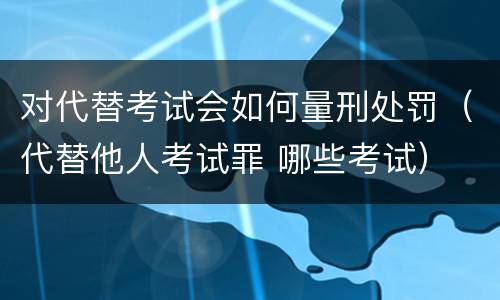 对代替考试会如何量刑处罚（代替他人考试罪 哪些考试）