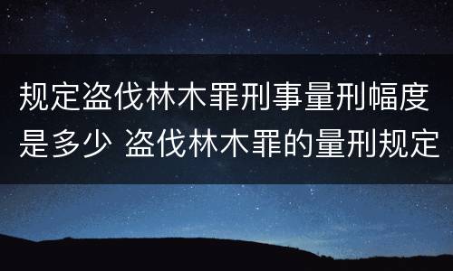 规定盗伐林木罪刑事量刑幅度是多少 盗伐林木罪的量刑规定