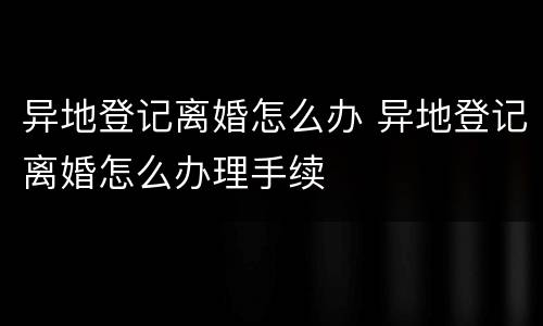 异地登记离婚怎么办 异地登记离婚怎么办理手续