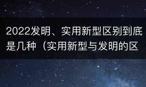 2022发明、实用新型区别到底是几种（实用新型与发明的区别有哪些）
