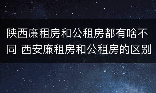陕西廉租房和公租房都有啥不同 西安廉租房和公租房的区别