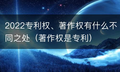 2022专利权、著作权有什么不同之处（著作权是专利）