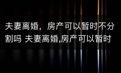 夫妻离婚，房产可以暂时不分割吗 夫妻离婚,房产可以暂时不分割吗怎么办