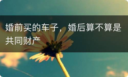 婚前买的车子，婚后算不算是共同财产