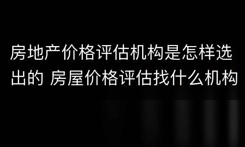 房地产价格评估机构是怎样选出的 房屋价格评估找什么机构