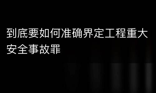 到底要如何准确界定工程重大安全事故罪