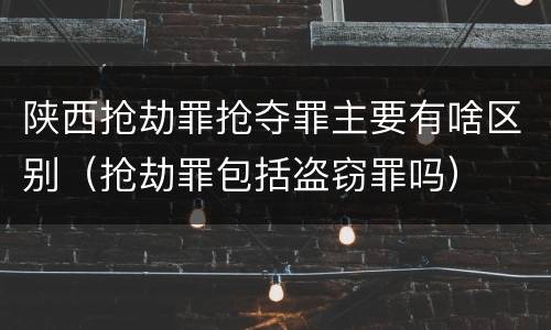 陕西抢劫罪抢夺罪主要有啥区别（抢劫罪包括盗窃罪吗）