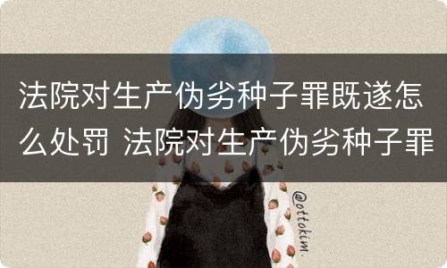 法院对生产伪劣种子罪既遂怎么处罚 法院对生产伪劣种子罪既遂怎么处罚标准