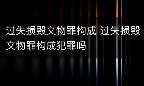 过失损毁文物罪构成 过失损毁文物罪构成犯罪吗