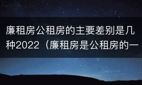廉租房公租房的主要差别是几种2022（廉租房是公租房的一种吗?）