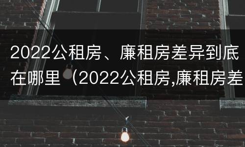 2022公租房、廉租房差异到底在哪里（2022公租房,廉租房差异到底在哪里查询）