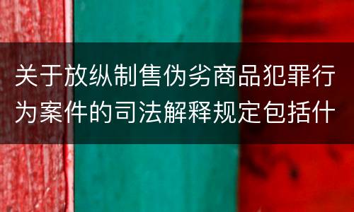 关于放纵制售伪劣商品犯罪行为案件的司法解释规定包括什么
