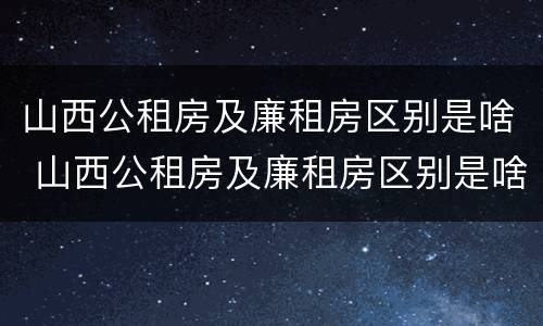 山西公租房及廉租房区别是啥 山西公租房及廉租房区别是啥啊
