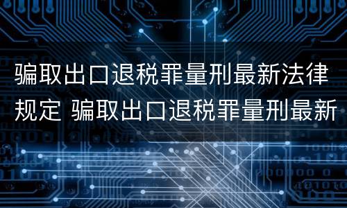 骗取出口退税罪量刑最新法律规定 骗取出口退税罪量刑最新法律规定解读