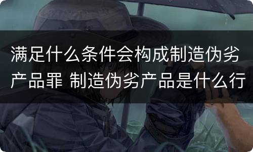 满足什么条件会构成制造伪劣产品罪 制造伪劣产品是什么行为