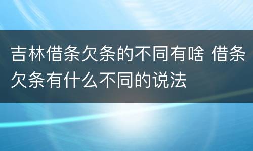 吉林借条欠条的不同有啥 借条欠条有什么不同的说法