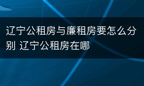 辽宁公租房与廉租房要怎么分别 辽宁公租房在哪