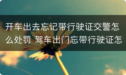 开车出去忘记带行驶证交警怎么处罚 驾车出门忘带行驶证怎么办