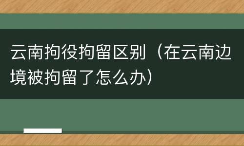 云南拘役拘留区别（在云南边境被拘留了怎么办）