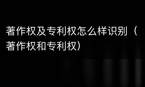 著作权及专利权怎么样识别（著作权和专利权）