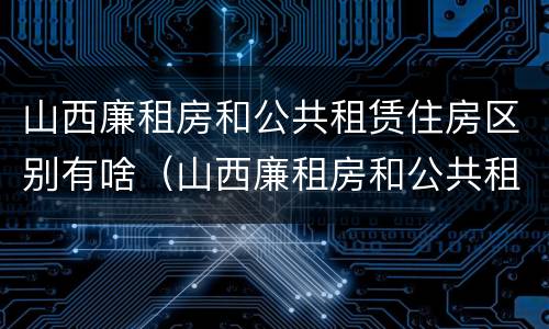 山西廉租房和公共租赁住房区别有啥（山西廉租房和公共租赁住房区别有啥不同）
