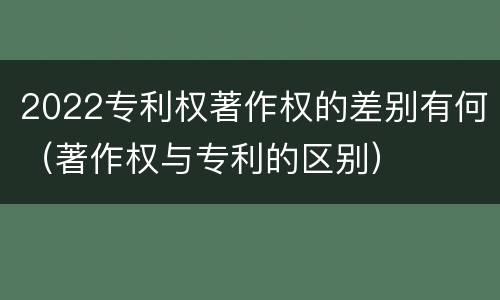 2022专利权著作权的差别有何（著作权与专利的区别）