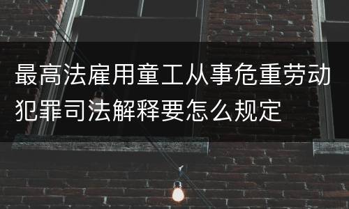 最高法雇用童工从事危重劳动犯罪司法解释要怎么规定