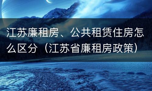 江苏廉租房、公共租赁住房怎么区分(江苏省廉租房政策)